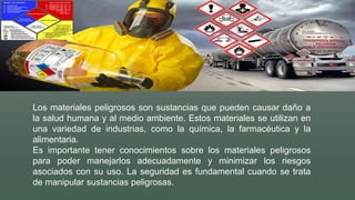 Los materiales peligrosos son sustancias que pueden causar daño a
la salud humana y al medio ambiente. Estos materiales se utilizan en
una variedad de industrias, como la química, la farmacéutica y la
alimentaria.
Es importante tener conocimientos sobre los materiales peligrosos
para poder manejarlos adecuadamente y minimizar los riesgos
asociados con su uso. La seguridad es fundamental cuando se trata
de manipular sustancias peligrosas.
 