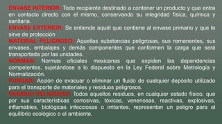 ENVASE INTERIOR: Todo recipiente destinado a contener un producto y que entra
en contacto directo con el mismo, conservando su integridad física, química y
sanitaria.
ENVASE EXTERIOR: Se entiende aquél que contiene al envase primario y que le
sirve de protección
MATERIAL PELIGROSO: Aquellas substancias peligrosas, sus remanentes, sus
envases, embalajes y demás componentes que conformen la carga que será
transportada por las unidades.
NORMAS: Normas oficiales mexicanas que expiden las dependencias
competentes, sujetándose a lo dispuesto en la Ley Federal sobre Metrología y
Normalización.
PURGAR: Acción de evacuar o eliminar un fluido de cualquier depósito utilizado
para el transporte de materiales y residuos peligrosos.
RESIDUO PELIGROSO: Todos aquellos residuos, en cualquier estado físico, que
por sus características corrosivas, tóxicas, venenosas, reactivas, explosivas,
inflamables, biológicas infecciosas o irritantes, representan un peligro para el
equilibrio ecológico o el ambiente.
 