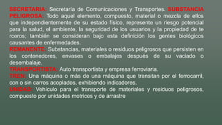 SECRETARIA: Secretaría de Comunicaciones y Transportes. SUBSTANCIA
PELIGROSA: Todo aquel elemento, compuesto, material o mezcla de ellos
que independientemente de su estado físico, represente un riesgo potencial
para la salud, el ambiente, la seguridad de los usuarios y la propiedad de te
rceros; también se consideran bajo esta definición los gentes biológicos
causantes de enfermedades.
REMANENTE: Substancias, materiales o residuos peligrosos que persisten en
los contenedores, envases o embalajes después de su vaciado o
desembalaje.
TRANSPORTISTA: Auto transportista y empresa ferroviaria.
TREN: Una máquina o más de una máquina que transitan por el ferrocarril,
con o sin carros acoplados, exhibiendo indicadores.
UNIDAD: Vehículo para el transporte de materiales y residuos peligrosos,
compuesto por unidades motrices y de arrastre
 