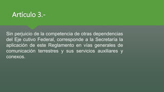 Artículo 3.-
Sin perjuicio de la competencia de otras dependencias
del Eje cutivo Federal, corresponde a la Secretaría la
aplicación de este Reglamento en vías generales de
comunicación terrestres y sus servicios auxiliares y
conexos.
 