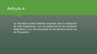 Artículo 4.-
La Secretaría podrá celebrar acuerdos para la aplicación
de este Reglamento, con los gobiernos de las entidades
federativas y con los municipios en los términos de la Ley
de Planeación
 