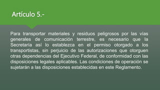 Artículo 5.-
Para transportar materiales y residuos peligrosos por las vías
generales de comunicación terrestre, es necesario que la
Secretaría así lo establezca en el permiso otorgado a los
transportistas, sin perjuicio de las autorizaciones que otorguen
otras dependencias del Ejecutivo Federal, de conformidad con las
disposiciones legales aplicables. Las condiciones de operación se
sujetarán a las disposiciones establecidas en este Reglamento.
 