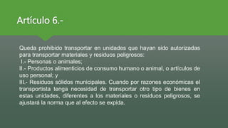 Artículo 6.-
Queda prohibido transportar en unidades que hayan sido autorizadas
para transportar materiales y residuos peligrosos:
I.- Personas o animales;
II.- Productos alimenticios de consumo humano o animal, o artículos de
uso personal; y
III.- Residuos sólidos municipales. Cuando por razones económicas el
transportista tenga necesidad de transportar otro tipo de bienes en
estas unidades, diferentes a los materiales o residuos peligrosos, se
ajustará la norma que al efecto se expida.
 