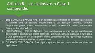 Artículo 8.- Los explosivos o Clase 1
comprende:
I. SUBSTANCIAS EXPLOSIVAS: Son substancias o mezcla de substancias sólidas
o líquidas que de manera espontánea o por reacción química, pueden
desprender gases a una temperatura, presión y velocidad tales que causen
daños en los alrededores.
II. SUBSTANCIAS PIROTECNICAS: Son substancias o mezcla de substancias
destinadas a producir un efecto calorífico, luminoso, sonoro, gaseoso o fumígeno
o una combinación de los mismos, como consecuencia de reacciones químicas
exotérmicas autosostenidas no detonantes.
III. OBJETOS EXPLOSIVOS: Son objetos que contienen una o varias substancias
explosivas.
 