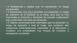 1.4 Substancias y objetos que no representan un riesgo
considerable.
1.5 Substancias muy poco sensibles que presentan un riesgo
de explosión de la totalidad de la masa, pero que es muy
improbable su iniciación o transición de incendio o detonación
bajo condiciones normales de transporte.
1.6 Objetos extremadamente insensibles que no presentan un
riesgo de explosión a toda la masa, que contienen sólo
substancias extremadamente insensibles a la detonación y
muestran una probabilidad muy escasa de iniciación y
propagación accidental.
 