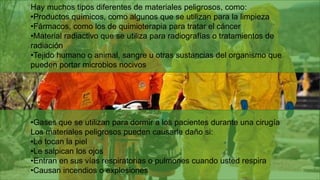 Hay muchos tipos diferentes de materiales peligrosos, como:
•Productos químicos, como algunos que se utilizan para la limpieza
•Fármacos, como los de quimioterapia para tratar el cáncer
•Material radiactivo que se utiliza para radiografías o tratamientos de
radiación
•Tejido humano o animal, sangre u otras sustancias del organismo que
pueden portar microbios nocivos
•Gases que se utilizan para dormir a los pacientes durante una cirugía
Los materiales peligrosos pueden causarle daño si:
•Le tocan la piel
•Le salpican los ojos
•Entran en sus vías respiratorias o pulmones cuando usted respira
•Causan incendios o explosiones
 