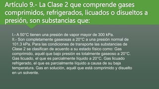 Artículo 9.- La Clase 2 que comprende gases
comprimidos, refrigerados, licuados o disueltos a
presión, son substancias que:
I.- A 50°C tienen una presión de vapor mayor de 300 kPa.
II.- Son completamente gaseosas a 20°C a una presión normal de
101.3 kPa. Para las condiciones de transporte las substancias de
Clase 2 se clasifican de acuerdo a su estado físico como: Gas
comprimido, aquél que bajo presión es totalmente gaseoso a 20°C.
Gas licuado, el que es parcialmente líquido a 20°C. Gas licuado
refrigerado, el que es parcialmente líquido a causa de su baja
temperatura. Gas en solución, aquél que está comprimido y disuelto
en un solvente.
 