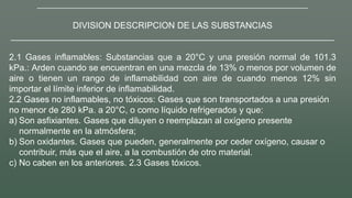 __________________________________________________________________________
DIVISION DESCRIPCION DE LAS SUBSTANCIAS
__________________________________________________________________
2.1 Gases inflamables: Substancias que a 20°C y una presión normal de 101.3
kPa.: Arden cuando se encuentran en una mezcla de 13% o menos por volumen de
aire o tienen un rango de inflamabilidad con aire de cuando menos 12% sin
importar el límite inferior de inflamabilidad.
2.2 Gases no inflamables, no tóxicos: Gases que son transportados a una presión
no menor de 280 kPa. a 20°C, o como líquido refrigerados y que:
a) Son asfixiantes. Gases que diluyen o reemplazan al oxígeno presente
normalmente en la atmósfera;
b) Son oxidantes. Gases que pueden, generalmente por ceder oxígeno, causar o
contribuir, más que el aire, a la combustión de otro material.
c) No caben en los anteriores. 2.3 Gases tóxicos.
 
