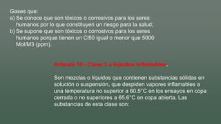 Gases que:
a) Se conoce que son tóxicos o corrosivos para los seres
humanos por lo que constituyen un riesgo para la salud;
b) Se supone que son tóxicos o corrosivos para los seres
humanos porque tienen un Cl50 igual o menor que 5000
Mol/M3 (ppm).
Artículo 10.- Clase 3 o líquidos inflamables.
Son mezclas o líquidos que contienen substancias sólidas en
solución o suspensión, que despiden vapores inflamables a
una temperatura no superior a 60.5°C en los ensayos en copa
cerrada o no superiores a 65.6°C en copa abierta. Las
substancias de esta clase son:
 