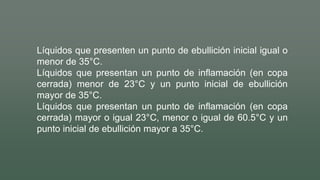 Líquidos que presenten un punto de ebullición inicial igual o
menor de 35°C.
Líquidos que presentan un punto de inflamación (en copa
cerrada) menor de 23°C y un punto inicial de ebullición
mayor de 35°C.
Líquidos que presentan un punto de inflamación (en copa
cerrada) mayor o igual 23°C, menor o igual de 60.5°C y un
punto inicial de ebullición mayor a 35°C.
 
