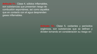 Artículo 11.- Clase 4, sólidos inflamables,
son substancias que presentan riesgo de
combustión espontánea, así como aquellos
que en contacto con el agua desprenden
gases inflamables.
Artículo 12.- Clase 5, oxidantes y peróxidos
orgánicos, son substancias que se definen y
dividen tomando en consideración su riesgo en:
 