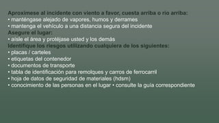 Aproxímese al incidente con viento a favor, cuesta arriba o río arriba:
• manténgase alejado de vapores, humos y derrames
• mantenga el vehículo a una distancia segura del incidente
Asegure el lugar:
• aísle el área y protéjase usted y los demás
Identifique los riesgos utilizando cualquiera de los siguientes:
• placas / carteles
• etiquetas del contenedor
• documentos de transporte
• tabla de identificación para remolques y carros de ferrocarril
• hoja de datos de seguridad de materiales (hdsm)
• conocimiento de las personas en el lugar • consulte la guía correspondiente
 