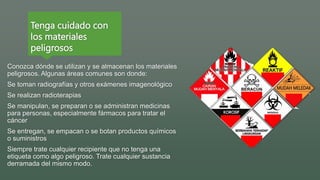 Tenga cuidado con
los materiales
peligrosos
Conozca dónde se utilizan y se almacenan los materiales
peligrosos. Algunas áreas comunes son donde:
Se toman radiografías y otros exámenes imagenológico
Se realizan radioterapias
Se manipulan, se preparan o se administran medicinas
para personas, especialmente fármacos para tratar el
cáncer
Se entregan, se empacan o se botan productos químicos
o suministros
Siempre trate cualquier recipiente que no tenga una
etiqueta como algo peligroso. Trate cualquier sustancia
derramada del mismo modo.
 