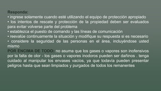 Responda:
• ingrese solamente cuando esté utilizando el equipo de protección apropiado
• los intentos de rescate y protección de la propiedad deben ser evaluados
para evitar volverse parte del problema
• establezca el puesto de comando y las líneas de comunicación
• reevalúe continuamente la situación y modifique su respuesta si es necesario
• considere la seguridad de las personas en el área, incluyéndose usted
mismo
POR ENCIMA DE TODO: no asuma que los gases o vapores son inofensivos
por la falta de olor - los gases o vapores inodoros pueden ser dañinos . tenga
cuidado al manipular los envases vacíos, ya que todavía pueden presentar
peligros hasta que sean limpiados y purgados de todos los remanentes
 