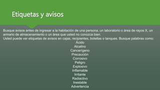 Etiquetas y avisos
Busque avisos antes de ingresar a la habitación de una persona, un laboratorio o área de rayos X, un
armario de almacenamiento o un área que usted no conozca bien.
Usted puede ver etiquetas de avisos en cajas, recipientes, botellas o tanques. Busque palabras como:
Ácido
Alcalino
Cancerígeno
Precaución
Corrosivo
Peligro
Explosivo
Inflamable
Irritante
Radiactivo
Inestable
Advertencia
 