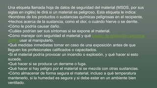 Una etiqueta llamada hoja de datos de seguridad del material (MSDS, por sus
siglas en inglés) le dirá si un material es peligroso. Esta etiqueta le indica:
•Nombres de los productos o sustancias químicas peligrosas en el recipiente.
•Hechos acerca de la sustancia, como el olor, o cuándo hierve o se derrite.
•Cómo le podría causar daño.
•Cuáles podrían ser sus síntomas si se expone al material.
•Cómo manejar con seguridad el material y qué equipo de protección personal
(EPP) usar al manipularlo.
•Qué medidas inmediatas tomar en caso de una exposición antes de que
lleguen los profesionales calificados o capacitados.
•Si el material podría provocar un incendio o explosión, y qué hacer si esto
sucede.
•Qué hacer si se produce un derrame o fuga.
•Qué hacer si hay peligro por el material si se mezcla con otras sustancias.
•Cómo almacenar de forma segura el material, incluso a qué temperatura
mantenerlo, si la humedad es segura y si debe estar en un ambiente bien
ventilado.
 