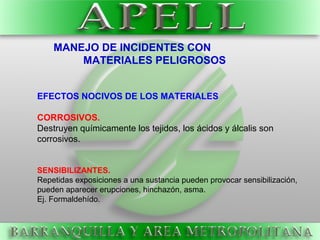 EFECTOS NOCIVOS DE LOS MATERIALES
CORROSIVOS.
Destruyen químicamente los tejidos, los ácidos y álcalis son
corrosivos.
SENSIBILIZANTES.
Repetidas exposiciones a una sustancia pueden provocar sensibilización,
pueden aparecer erupciones, hinchazón, asma.
Ej. Formaldehído.
MANEJO DE INCIDENTES CON
MATERIALES PELIGROSOS
 