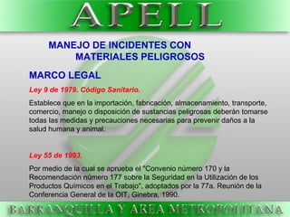 MARCO LEGAL
Ley 9 de 1979. Código Sanitario.
Establece que en la importación, fabricación, almacenamiento, transporte,
comercio, manejo o disposición de sustancias peligrosas deberán tomarse
todas las medidas y precauciones necesarias para prevenir daños a la
salud humana y animal.
Ley 55 de 1993.
Por medio de la cual se aprueba el "Convenio número 170 y la
Recomendación número 177 sobre la Seguridad en la Utilización de los
Productos Químicos en el Trabajo", adoptados por la 77a. Reunión de la
Conferencia General de la OIT, Ginebra, 1990.
MANEJO DE INCIDENTES CON
MATERIALES PELIGROSOS
 