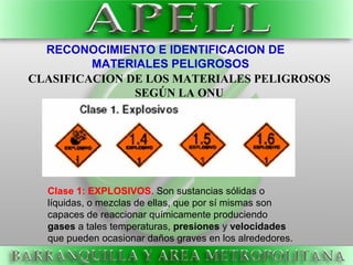 RECONOCIMIENTO E IDENTIFICACION DE
MATERIALES PELIGROSOS
Clase 1: EXPLOSIVOS. Son sustancias sólidas o
líquidas, o mezclas de ellas, que por sí mismas son
capaces de reaccionar químicamente produciendo
gases a tales temperaturas, presiones y velocidades
que pueden ocasionar daños graves en los alrededores.
CLASIFICACION DE LOS MATERIALES PELIGROSOS
SEGÚN LA ONU
 