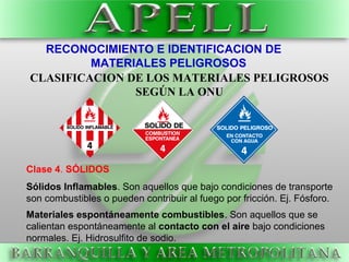 RECONOCIMIENTO E IDENTIFICACION DE
MATERIALES PELIGROSOS
CLASIFICACION DE LOS MATERIALES PELIGROSOS
SEGÚN LA ONU
Clase 4. SÓLIDOS
Sólidos Inflamables. Son aquellos que bajo condiciones de transporte
son combustibles o pueden contribuir al fuego por fricción. Ej. Fósforo.
Materiales espontáneamente combustibles. Son aquellos que se
calientan espontáneamente al contacto con el aire bajo condiciones
normales. Ej. Hidrosulfito de sodio.
 