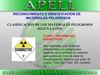 RECONOCIMIENTO E IDENTIFICACION DE
MATERIALES PELIGROSOS
CLASIFICACION DE LOS MATERIALES PELIGROSOS
SEGÚN LA ONU
CLASE 7. MATERIALES
RADIACTIVOS
Son materiales que contienen
radionúclidos y su peligrosidad
depende de la cantidad de radiación
que genere así como la clase de
descomposición atómica que sufra. Ej.
Uranio, Torio 232, Yodo 125, Carbono
14.
 