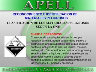 RECONOCIMIENTO E IDENTIFICACION DE
MATERIALES PELIGROSOS
CLASIFICACION DE LOS MATERIALES PELIGROSOS
SEGÚN LA ONU
CLASE 8. CORROSIVOS
Corresponde a cualquier sustancia que por
reacción química, puede causar daño severo o
destrucción a toda superficie con la que entre en
contacto incluyendo la piel, los tejidos, metales,
textiles, etc. Causa entonces quemaduras graves y
se aplica tanto a líquidos o sólidos que tocan las
superficies como a gases y vapores que en
cantidad suficiente provocan fuertes irritaciones de
las mucosas. Ej. Ácidos y cáusticos.
CORROSIVO
 
