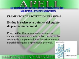 RECONOCIMIENTO E IDENTIFICACION DE
MATERIALES PELIGROSOS
ELEMENTOS DE PROTECCION PERSONAL
Evalúe la resistencia química del equipo
de protección personal.
Penetración: Ocurre cuando las sustancias
químicas se mueven a través de las correderas, las
costuras de la ropa o cualquier imperfección en el
material del equipo de protección personal.
 
