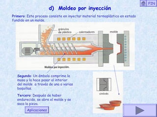 d) Moldeo por inyección
Primero: Este proceso consiste en inyectar material termoplástico en estado
fundido en un molde.
Segundo: Un émbolo comprime la
masa y la hace pasar al interior
del molde a través de una o varias
boquillas.
Tercero: Después de haber
endurecido, se abre el molde y se
saca la pieza.
Aplicaciones
FIN
 