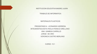 INSTITUCION EDUCATIVA MADRE LAURA
TRABAJO DE INFORMATICA
MATERIALES PLASTICOS
PRESENTADO A : LEONARDO HERRERA
INTEGRANTES:EIDYS PAOLA FRANCO ORELLANO
ANA GAMBOA CARRILLO
JORGE DE ORO
VERONICA CASTRO MERLANO
CURSO: 10.1
 