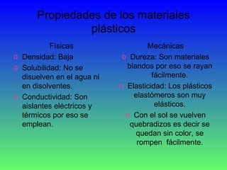 Propiedades de los materiales plásticos Físicas Densidad: Baja Solubilidad: No se disuelven en el agua ni en disolventes. Conductividad: Son aislantes eléctricos y térmicos por eso se emplean. Mecánicas Dureza: Son materiales blandos por eso se rayan fácilmente. Elasticidad: Los plásticos elastómeros son muy elásticos. Con el sol se vuelven quebradizos es decir se quedan sin color, se rompen  fácilmente. 