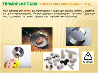 Más conocido por teflón. Es impermeable y muy buen aislante térmico y eléctrico.
Se usa en recubrimientos. Tiene propiedades antiadherentes (sartenes). Tiene muy
poco rozamiento (se usa en cojinetes que no pueden ser lubricados).
 
