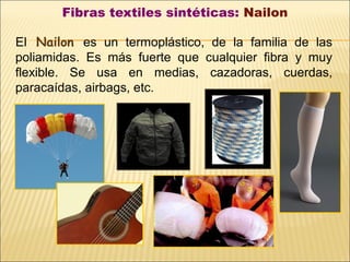 Fibras textiles sintéticas: Nailon
El Nailon es un termoplástico, de la familia de las
poliamidas. Es más fuerte que cualquier fibra y muy
flexible. Se usa en medias, cazadoras, cuerdas,
paracaídas, airbags, etc.
 