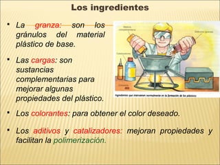 Los ingredientes
 La granza: son los
gránulos del material
plástico de base.
 Las cargas: son
sustancias
complementarias para
mejorar algunas
propiedades del plástico.
 Los colorantes: para obtener el color deseado.
 Los aditivos y catalizadores: mejoran propiedades y
facilitan la polimerización.
 