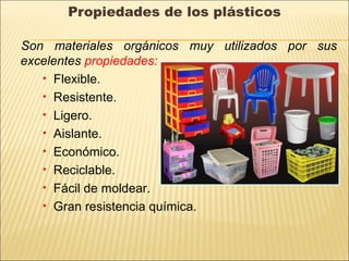 Propiedades de los plásticos
Son materiales orgánicos muy utilizados por sus
excelentes propiedades:
• Flexible.
• Resistente.
• Ligero.
• Aislante.
• Económico.
• Reciclable.
• Fácil de moldear.
• Gran resistencia química.
 