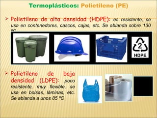 Termoplásticos: Polietileno (PE)
 Polietileno de alta densidad (HDPE): es resistente, se
usa en contenedores, cascos, cajas, etc. Se ablanda sobre 130
ºC.
 Polietileno de baja
densidad (LDPE): poco
resistente, muy flexible, se
usa en bolsas, láminas, etc.
Se ablanda a unos 85 ºC
 