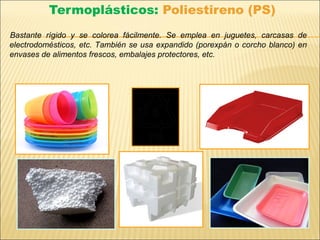 Termoplásticos: Poliestireno (PS)
Bastante rígido y se colorea fácilmente. Se emplea en juguetes, carcasas de
electrodomésticos, etc. También se usa expandido (porexpán o corcho blanco) en
envases de alimentos frescos, embalajes protectores, etc.
 