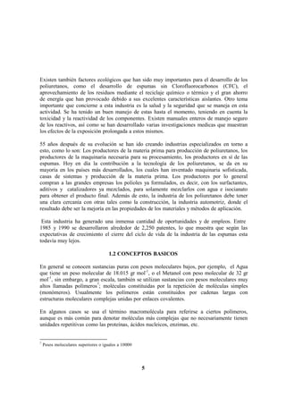 5
Existen también factores ecológicos que han sido muy importantes para el desarrollo de los
poliuretanos, como el desarrollo de espumas sin Clorofluorocarbonos (CFC), el
aprovechamiento de los residuos mediante el reciclaje químico o térmico y el gran ahorro
de energía que han provocado debido a sus excelentes características aislantes. Otro tema
importante que concierne a esta industria es la salud y la seguridad que se maneja en esta
actividad. Se ha tenido un buen manejo de estas hasta el momento, teniendo en cuenta la
toxicidad y la reactividad de los componentes. Existen manuales enteros de manejo seguro
de los reactivos, así como se han desarrollado varias investigaciones medicas que muestran
los efectos de la exposición prolongada a estos mismos.
55 años después de su evolución se han ido creando industrias especializados en torno a
esto, como lo son: Los productores de la materia prima para producción de poliuretanos, los
productores de la maquinaria necesaria para su procesamiento, los productores en sí de las
espumas. Hoy en día la contribución a la tecnología de los poliuretanos, se da en su
mayoría en los países más desarrollados, los cuales han inventado maquinaria sofisticada,
casas de sistemas y producción de la materia prima. Los productores por lo general
compran a las grandes empresas los polioles ya formulados, es decir, con los surfactantes,
aditivos y catalizadores ya mezclados, para solamente mezclarlos con agua e isocianato
para obtener el producto final. Además de esto, la industria de los poliuretanos debe tener
una clara cercanía con otras tales como la construcción, la industria automotriz, donde el
resultado debe ser la mejoría en las propiedades de los materiales y métodos de aplicación.
Esta industria ha generado una inmensa cantidad de oportunidades y de empleos. Entre
1985 y 1990 se desarrollaron alrededor de 2,250 patentes, lo que muestra que según las
expectativas de crecimiento el cierre del ciclo de vida de la industria de las espumas esta
todavía muy lejos.
1.2 CONCEPTOS BASICOS
En general se conocen sustancias puras con pesos moleculares bajos, por ejemplo, el Agua
que tiene un peso molecular de 18.015 gr mol-1
, o el Metanol con peso molecular de 32 gr
mol-1
, sin embargo, a gran escala, también se utilizan sustancias con pesos moleculares muy
altos llamadas polímeros7
; moléculas constituidas por la repetición de moléculas simples
(monómeros). Usualmente los polímeros están constituidos por cadenas largas con
estructuras moleculares complejas unidas por enlaces covalentes.
En algunos casos se usa el término macromolécula para referirse a ciertos polímeros,
aunque es más común para denotar moléculas más complejas que no necesariamente tienen
unidades repetitivas como las proteínas, ácidos nucleicos, enzimas, etc.
7
Pesos moleculares superiores o iguales a 10000
 
