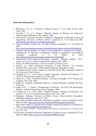 85
85
Referencias Bibliográficas
1. Billmeyer, F. W., Jr.: "Textbook of Polymer Science," 3rd
ed., Wiley & Sons, New
York, 1984.
2. Osswald, T. A., y G. Menges: "Materials Science of Polymers for Engineers",
Hanser/Gardner Publications, Inc., Munich, 1996.
3. Judy Brewer, “Historical time-line of polymers”, Department of Materials Science and
Engineering, University of Illinois (UIUC), recuperado el 17 de Febrero de 2003:
http://matse1.mse.uiuc.edu/~tw/polymers/time.html
4. American Plastics Council, Inc. All rights reserved, recuperado el 17 de Febrero de
2003:
http://www.americanplasticscouncil.org/benefits/about_plastics/history.html#celluloid
5. Asdrubal Valencia Giraldo, “La ciencia y la tecnología de los materiales en Colombia”,
Departamento de Ingeniería de Materiales, Facultad de Ingeniería, Universidad de
Antioquia, recuperado el 17 de Febrero de 2003:
http://jaibana.udea.edu.co/investigacion/gipimme/Asdrubal.pdf
6. Morton-Jones, D.H. "Polymer Processing - Inyection - Molding - Rubber - PVC",
Limusa, S.A. de C.V. Grupo Noriega Editores, México, D.F., 2000.
7. Reiner, M (1960) Deformation, Fractures and flow (ed. H.K. Lewis)
8. Nielsen, L.E. (1962) Mechanical Properties of Solid Polymers. Van Nostrand,
Reinhold, New York. Hall, C (1981) Polymer Materials. Macmillan, London
9. Lieutenant-Colonel Charles Augustin de Coulomb (1736-1806), Inspecteur Général of
the University of Paris, France.
10. Vollhardt, K. P. C,. y N.E. Schore. "Organic Chemistry - Structure and Function", 3rd
ed, W. H. Freeman and Company, New York, 1999.
11. Atkins, P., L. Jones, "Chemical Principles - The Quest for Insight", W. H. Freeman and
Company, New York, 1998.
12. Wilkes G.: Polymers, Mechanical Behavior, Virginia Polytechnic Institude and State
University
13. Gupta, R. K., A. Kumar, "Fundamentals of Polymers", Mc Graw Hill International
Editions - Chemical Engineering Series, Singapore, 1998.
14. Vollhardt, K. P. C,. y N.E. Schore. "Organic Chemistry - Structure and Function", CD
del libro, 3rd
ed, W. H. Freeman and Company, New York, 1999.
15. Rodriguez, Ferdinand. Principles of Polymer Systems. Tercera Edición. Hemisphere
Publishing Corporation. New York. 1989.
16. University of Southern Mississipi, Department of polymer science, recuperado el 6 de
Marzo de 2003: http://sst.tees.ac.uk/external/U0000926/macrog/urethane.html
17. Reyes Melo, Martín E. Estructura de los Sólidos amorfos. Recuperado el 6 de Marzo de
2003: www.uanl.mx/publicaciones/ingenierias
18. F.A. Bovey and F.A. Winslow. “Macromolecules, an Introduction to Polymer Science”. Academic Press
New York. 1979
19. University of Southern Mississipi, Department of polymer science, recuperado el 23 de
Marzo de 2003: http://sst.tees.ac.uk/external/U0000926/macrog/
 