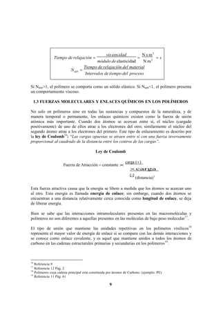 9
vis cosidad N s m2
Tiempo de relajación    s
módulo de elasticidad N m2
Ndeb 
Tiempo de relajación del material
Intervalos de tiempo del proceso
Si Ndeb>1, el polímero se comporta como un sólido elástico. Si Ndeb<1, el polímero presenta
un comportamiento viscoso.
1.3 FUERZAS MOLECULARES Y ENLACES QUÍMICOS EN LOS POLÍMEROS
No solo en polímeros sino en todas las sustancias y compuestos de la naturaleza, y de
manera temporal o permanente, los enlaces químicos existen como la fuerza de unión
atómica más importante. Cuando dos átomos se acercan entre sí, el núcleo (cargado
positivamente) de uno de ellos atrae a los electrones del otro; similarmente el núcleo del
segundo átomo atrae a los electrones del primero. Este tipo de enlazamiento es descrito por
la ley de Coulomb16
: “Las cargas opuestas se atraen entre sí con una fuerza inversamente
proporcional al cuadrado de la distancia entre los centros de las cargas”.
Ley de Coulomb
Fuerza de Atracción  constante 
carga ()
carga
(-)
(distancia)2
Esta fuerza atractiva causa que la energía se libere a medida que los átomos se acercan uno
al otro. Esta energía es llamada energía de enlace; sin embargo, cuando dos átomos se
encuentran a una distancia relativamente cerca conocida como longitud de enlace, se deja
de liberar energía.
Bien se sabe que las interacciones intramoleculares presentes en las macromoléculas y
polímeros no son diferentes a aquellas presentes en las moléculas de bajo peso molecular17
.
El tipo de unión que mantiene las unidades repetitivas en los polímeros vinílicos18
representa el mayor valor de energía de enlace si se compara con las demás interacciones y
se conoce como enlace covalente, y es aquel que mantiene unidos a todos los átomos de
carbono en las cadenas estructurales primarias y secundarias en los polímeros19
.
16
Referencia 9
17
Referencia 12 Pág. 2
18
Polímeros cuya cadena principal está constituida por átomos de Carbono. (ejemplo: PE)
19
Referencia 11 Pág. 61
 