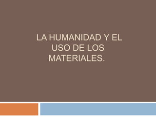 LA HUMANIDAD Y EL
USO DE LOS
MATERIALES.
 