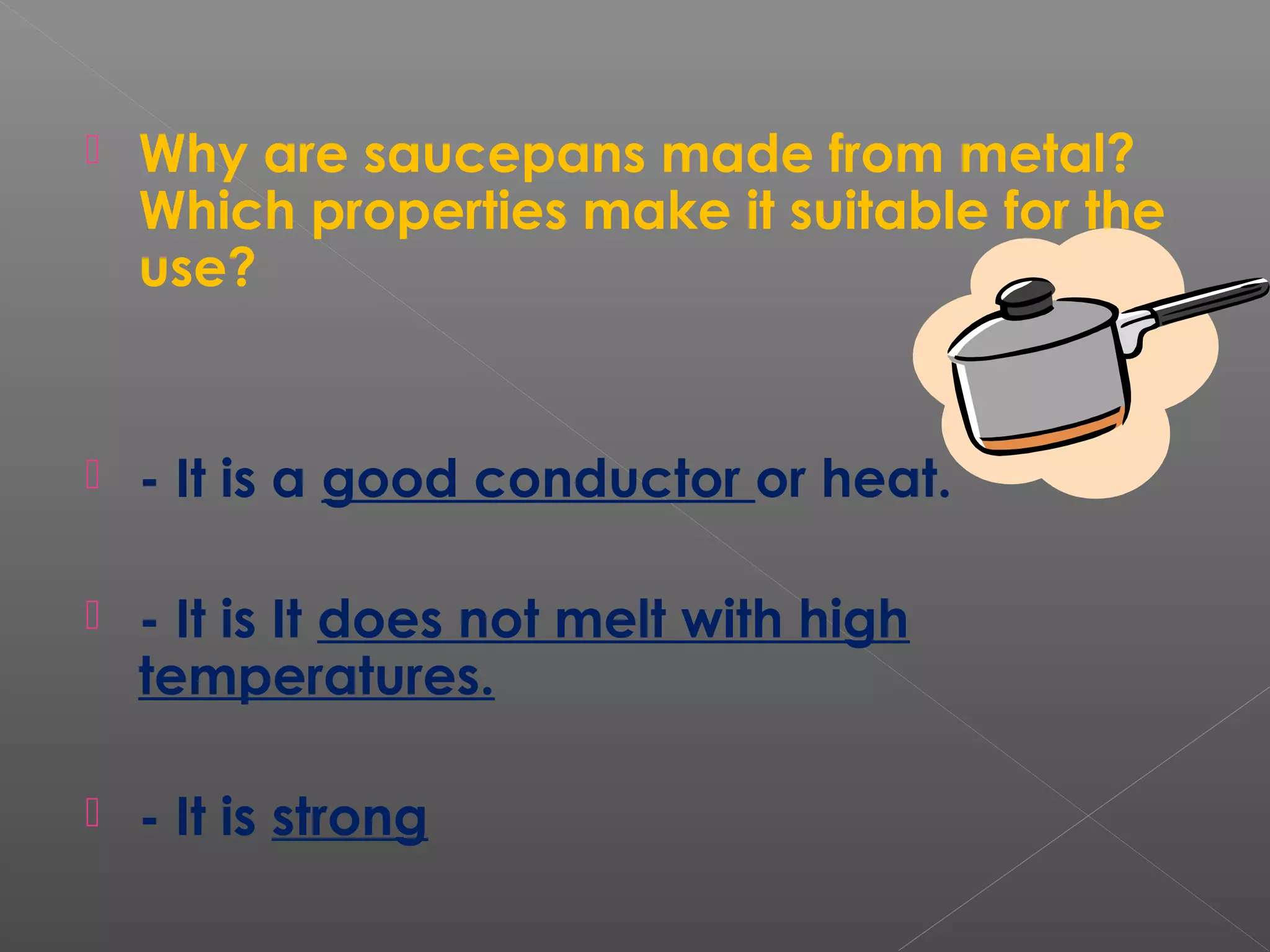  Why are saucepans made from metal?
Which properties make it suitable for the
use?
 - It is a good conductor or heat.
 - It is It does not melt with high
temperatures.
 - It is strong
 