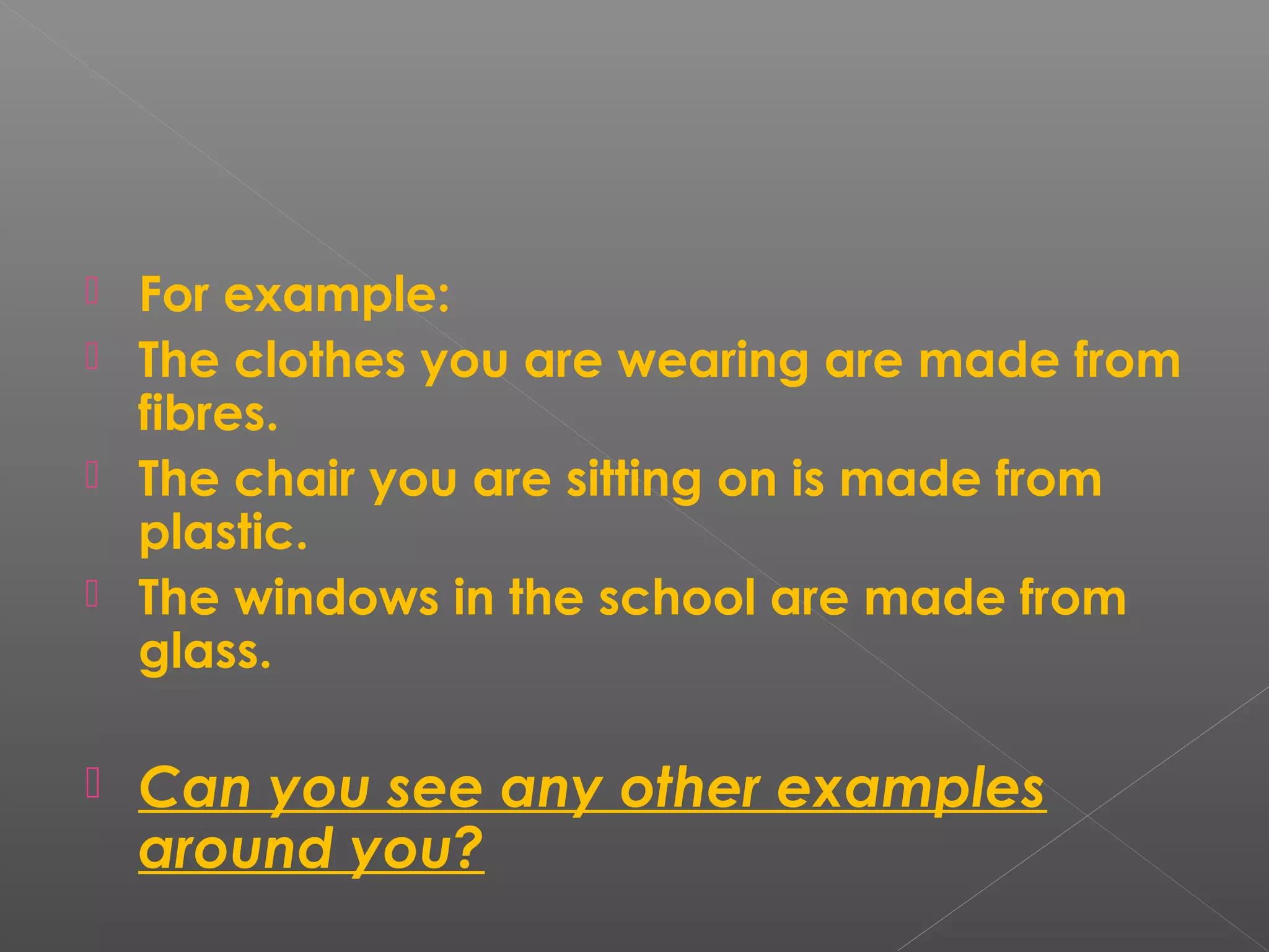  For example:
 The clothes you are wearing are made from
fibres.
 The chair you are sitting on is made from
plastic.
 The windows in the school are made from
glass.
 Can you see any other examples
around you?
 