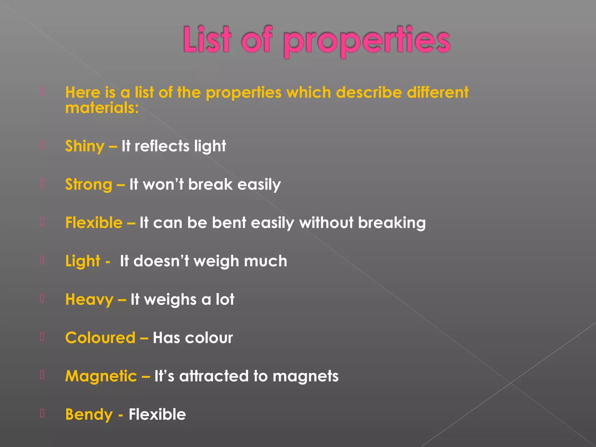  Here is a list of the properties which describe different
materials:
 Shiny – It reflects light
 Strong – It won’t break easily
 Flexible – It can be bent easily without breaking
 Light - It doesn’t weigh much
 Heavy – It weighs a lot
 Coloured – Has colour
 Magnetic – It’s attracted to magnets
 Bendy - Flexible
 