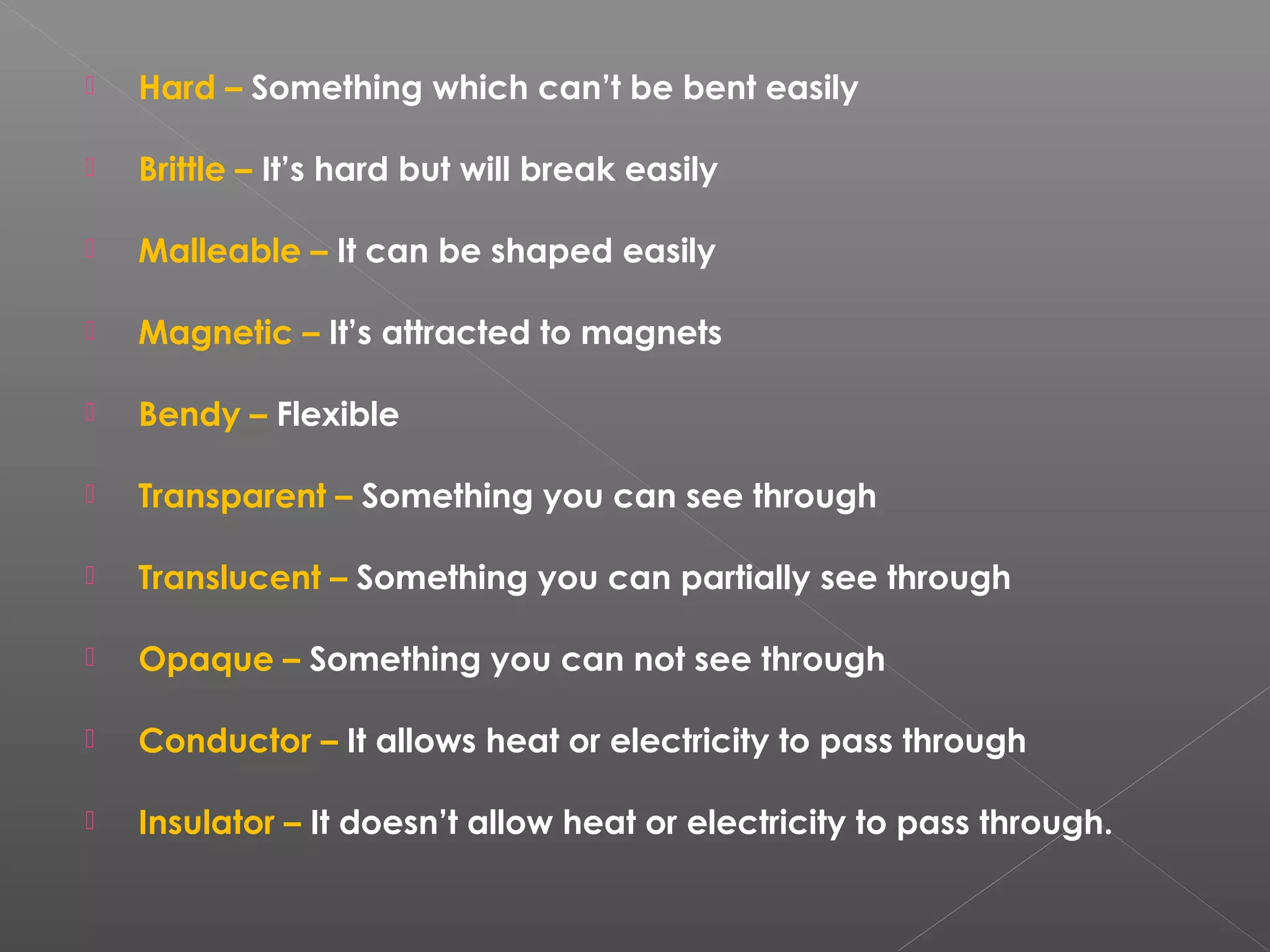  Hard – Something which can’t be bent easily
 Brittle – It’s hard but will break easily
 Malleable – It can be shaped easily
 Magnetic – It’s attracted to magnets
 Bendy – Flexible
 Transparent – Something you can see through
 Translucent – Something you can partially see through
 Opaque – Something you can not see through
 Conductor – It allows heat or electricity to pass through
 Insulator – It doesn’t allow heat or electricity to pass through.
 