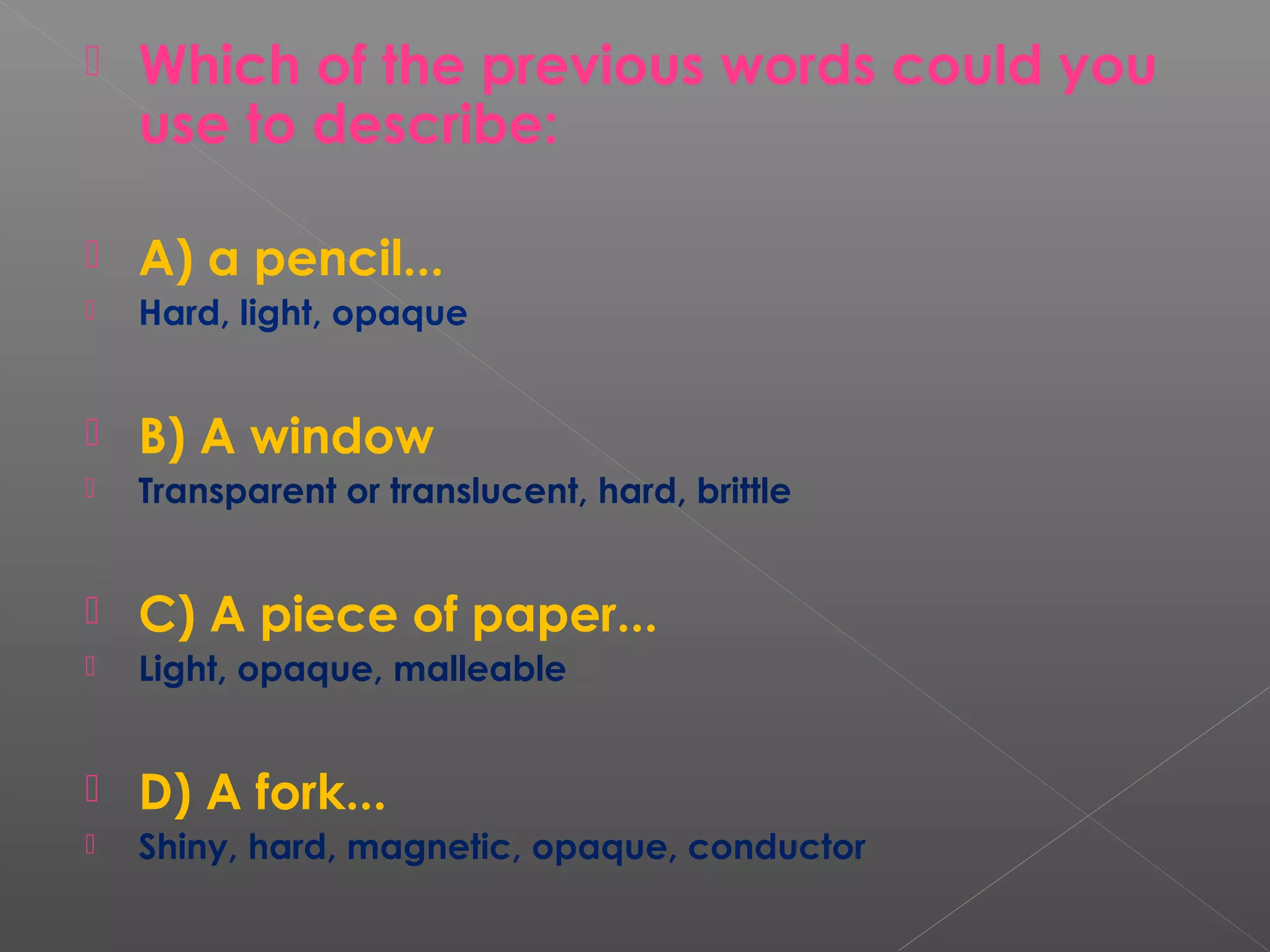  Which of the previous words could you
use to describe:
 A) a pencil...
 Hard, light, opaque
 B) A window
 Transparent or translucent, hard, brittle
 C) A piece of paper...
 Light, opaque, malleable
 D) A fork...
 Shiny, hard, magnetic, opaque, conductor
 