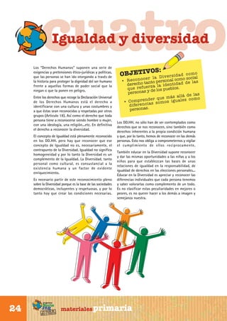 cuatro
Igualdad y diversidad

Los “Derechos Humanos” suponen una serie de
exigencias y pretensiones ético-jurídicas y políticas,
que las personas se han ido otorgando a través de
la historia para proteger la dignidad del ser humano
frente a aquellas formas de poder social que la
niegan o que la ponen en peligro.

Entre los derechos que recoge la Declaración Universal
de los Derechos Humanos está el derecho a
identificarse con una cultura y unas costumbres y
a que éstas sean reconocidas y respetadas por otros
grupos (Articulo 18). Así como el derecho que toda
persona tiene a reconocerse siendo hombre o mujer,
con una ideología, una religión...etc. En definitiva
el derecho a reconocer la diversidad.
El concepto de Igualdad está plenamente reconocido
en los DD.HH. pero hay que reconocer que ese
concepto de Igualdad no es, necesariamente, el
contrapunto de la Diversidad. Igualdad no significa
homogeneidad y por lo tanto la Diversidad es un
complemento de la Igualdad. La Diversidad, tanto
personal como cultural, es consustancial a la
existencia humana y un factor de evidente
enriquecimiento.
Es necesario partir de este reconocimiento pleno
sobre la Diversidad porque es la base de las sociedades
democráticas, incluyentes y respetuosas, y por lo
tanto hay que crear las condiciones necesarias.

Sur

24

programa

Norte

de
un viaje ta
ida y vuel

OBJETIV

OS:

o
id a d c o m
la D iv e r s como social
cer
• R e c o n o tanto personal
e la s
recho
de
e n t id a d d
e r z a la id eblos.
qu e r e fu de los pu
personas y
la s
á s a ll á d e
d e r qu e m ig u a le s c o m o
n
• C o mp r e c ia s s o m o s
d ife r e n
personas.

Los DD.HH. no sólo han de ser contemplados como
derechos que se nos reconocen, sino también como
derechos inherentes a la propia condición humana
y que, por lo tanto, hemos de reconocer en las demás
personas. Esto nos obliga a comprometernos y vigilar
el cumplimiento de ellos reciprocamente.
También educar en la Diversidad supone reconocer
y dar las mismas oportunidades a las niñas y a los
niños para que establezcan las bases de unas
relaciones de igualdad en la responsabilidad, de
igualdad de derechos en las elecciones personales...
Educar en la Diversidad es apreciar y reconocer las
diferencias individuales que cada persona tenemos
y saber valorarlas como complemento de un todo.
Es no clasificar estas peculiaridades en mejores o
peores, es no querer hacer a los demás a imagen y
semejanza nuestra.

materiales primaria

 