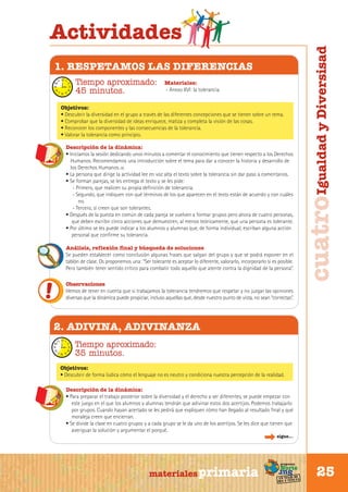 1. RESPETAMOS LAS DIFERENCIAS
Tiempo aproximado:
45 minutos.

Materiales:
- Anexo XVI: la tolerancia

Objetivos:
• Descubrir la diversidad en el grupo a través de las diferentes concepciones que se tienen sobre un tema.
• Comprobar que la diversidad de ideas enriquece, matiza y completa la visión de las cosas.
• Reconocer los componentes y las consecuencias de la tolerancia.
• Valorar la tolerancia como principio.
Descripción de la dinámica:
• Iniciamos la sesión dedicando unos minutos a comentar el conocimiento que tienen respecto a los Derechos
Humanos. Recomendamos una introducción sobre el tema para dar a conocer la historia y desarrollo de
los Derechos Humanos. (8)
• La persona que dirige la actividad lee en voz alta el texto sobre la tolerancia sin dar paso a comentarios.
• Se forman parejas, se les entrega el texto y se les pide:
- Primero, que realicen su propia definición de tolerancia.
- Segundo, que indiquen con qué términos de los que aparecen en el texto están de acuerdo y con cuáles
no.
- Tercero, si creen que son tolerantes.
• Después de la puesta en común de cada pareja se vuelven a formar grupos pero ahora de cuatro personas,
que deben escribir cinco acciones que demuestren, al menos teóricamente, que una persona es tolerante.
• Por último se les puede indicar a los alumnos y alumnas que, de forma individual, escriban alguna acción
personal que confirme su tolerancia.
Análisis, reflexión final y búsqueda de soluciones
Se pueden establecer como conclusión algunas frases que salgan del grupo y que se podrá exponer en el
tablón de clase. Os proponemos una: “Ser tolerante es aceptar lo diferente, valorarlo, incorporarlo si es posible.
Pero también tener sentido crítico para combatir todo aquello que atente contra la dignidad de la persona”.
Observaciones
Hemos de tener en cuenta que si trabajamos la tolerancia tendremos que respetar y no juzgar las opiniones
diversas que la dinámica puede propiciar, incluso aquellas que, desde nuestro punto de vista, no sean “correctas”.

cuatro Igualdad y Diversisad

Actividades

2. ADIVINA, ADIVINANZA
Tiempo aproximado:
35 minutos.
Objetivos:
• Descubrir de forma lúdica cómo el lenguaje no es neutro y condiciona nuestra percepción de la realidad.
Descripción de la dinámica:
• Para preparar el trabajo posterior sobre la diversidad y el derecho a ser diferentes, se puede empezar con
este juego en el que los alumnos y alumnas tendrán que adivinar estos dos acertijos. Podemos trabajarlo
por grupos. Cuando hayan acertado se les pedirá que expliquen cómo han llegado al resultado final y qué
moraleja creen que encierran.
• Se divide la clase en cuatro grupos y a cada grupo se le da uno de los acertijos. Se les dice que tienen que
averiguar la solución y argumentar el porqué.
sigue...

Sur

materiales primaria

programa

Norte

de
un viaje ta
ida y vuel

25

 