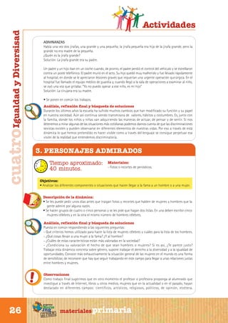 cuatro Igualdad y Diversisad

Actividades
ADIVINANZAS
Había una vez dos jirafas, una grande y una pequeña; la jirafa pequeña era hija de la jirafa grande, pero la
grande no era madre de la pequeña.
¿Quién es la jirafa grande?
Solución: La jirafa grande era su padre.
Un padre y un hijo iban en un coche cuando, de pronto, el padre perdió el control del vehículo y se estrellaron
contra un poste telefónico. El padre murió en el acto. Su hijo quedó muy malherido y fue llevado rápidamente
al hospital, en donde se le apreciaron lesiones graves que requerían una urgente operación quirúrgica. En el
hospital fue llamado el equipo médico de guardia y, cuando llegó a la sala de operaciones a examinar al niño,
se oyó una voz que gritaba: “Yo no puedo operar a ese niño, es mi hijo”
Solución: La cirujana era su madre.
• Se ponen en común los trabajos.
Análisis, reflexión final y búsqueda de soluciones
Durante los últimos años la escuela ha sufrido muchos cambios que han modificado su función y su papel
en nuestra sociedad. Aún así continua siendo transmisora de valores, hábitos y costumbres. Es, junto con
la familia, donde los niños y niñas van adquiriendo las maneras de actuar, de pensar y de sentir. Si nos
detenemos a mirar algunas de las situaciones más cotidianas podemos darnos cuenta de que las discriminaciones
sexistas existen y pueden observarse en diferentes elementos de nuestras vidas. Por eso a través de está
dinámica lo que hemos pretendido es hacer visible como a través del lenguaje se consigue perpetuar esa
visión de la realidad que entendemos discriminatoria.

3. PERSONAJES ADMIRADOS
Tiempo aproximado:
40 minutos.

Materiales:
- Fotos o recortes de periódicos.

Objetivos:
• Analizar los diferentes componentes o situaciones que hacen llegar a la fama a un hombre o a una mujer.
Descripción de la dinámica:
• Se les puede pedir unos días antes que traigan fotos y recortes que hablen de mujeres y hombres que la
gente admire por alguna razón.
• Se hacen grupos de cuatro o cinco personas y se les pide que hagan dos listas. En una deben escribir cinco
mujeres célebres y en la otra el mismo número de hombres célebres.
Análisis, reflexión final y búsqueda de soluciones
Puesta en común respondiendo a las siguientes preguntas:
- Qué criterios hemos utilizado para hacer la lista de mujeres célebres y cuáles para la lista de los hombres.
- ¿Qué cosas llevan a una mujer a la fama? ¿Y al hombre?
- ¿Cuáles de estas características están más valoradas en la sociedad?
- ¿Condiciona su valoración el hecho de que sean hombres o mujeres? Si es así, ¿Te parece justo?
Trabajar esta dinámica concreta sobre género, supone trabajar el derecho a la diversidad y a la igualdad de
oportunidades. Conocer más exhaustivamente la situación general de las mujeres en el mundo es una forma
de sensibilizar, de reconocer que hay que seguir trabajando en este campo para llegar a unas relaciones justas
entre hombres y mujeres.
Observaciones
Como trabajo final sugerimos que en otro momento el profesor o profesora proponga al alumnado que
investigue a través de Internet, libros u otros medios, mujeres que en la actualidad o en el pasado, hayan
destacado en diferentes campos: científicos, artísticos, religiosos, políticos, de opinión, etcétera.

Sur

26

programa

Norte

de
un viaje ta
ida y vuel

materiales primaria

 