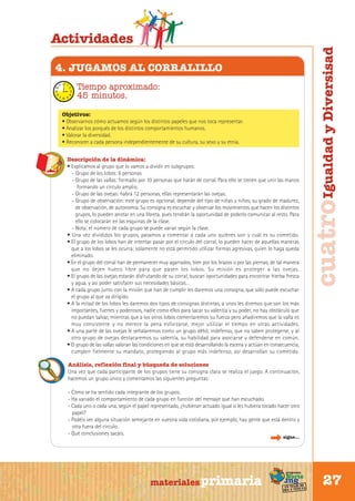 4. JUGAMOS AL CORRALILLO
Tiempo aproximado:
45 minutos.
Objetivos:
• Observarnos cómo actuamos según los distintos papeles que nos toca representar.
• Analizar los porqués de los distintos comportamientos humanos.
• Valorar la diversidad.
• Reconocer a cada persona independientemente de su cultura, su sexo y su etnia.
Descripción de la dinámica:
• Explicamos al grupo que lo vamos a dividir en subgrupos:
- Grupo de los lobos: 6 personas
- Grupo de las vallas: formado por 10 personas que harán de corral. Para ello se tienen que unir las manos
formando un círculo amplio.
- Grupo de las ovejas: habrá 12 personas, ellas representarán las ovejas.
- Grupo de observación: este grupo es opcional, depende del tipo de niñas y niños, su grado de madurez,
de observación, de autonomía. Su consigna es escuchar y observar los movimientos que hacen los distintos
grupos, lo pueden anotar en una libreta, pues tendrán la oportunidad de poderlo comunicar al resto. Para
ello se colocarán en las esquinas de la clase.
- Nota: el número de cada grupo se puede variar según la clase.
• Una vez divididos los grupos, pasamos a comentar a cada uno quiénes son y cuál es su cometido.
• El grupo de los lobos han de intentar pasar por el círculo del corral, lo pueden hacer de aquellas maneras
que a los lobos se les ocurra; solamente no está permitido utilizar formas agresivas, quien lo haga queda
eliminado.
• En el grupo del corral han de permanecer muy agarrados, bien por los brazos o por las piernas, de tal manera
que no dejen hueco libre para que pasen los lobos. Su misión es proteger a las ovejas.
• El grupo de las ovejas estarán disfrutando de su corral, buscan oportunidades para encontrar hierba fresca
y agua, y así poder satisfacer sus necesidades básicas…
• A cada grupo junto con la misión que han de cumplir les daremos una consigna, que sólo puede escuchar
el grupo al que va dirigido.
• A la mitad de los lobos les daremos dos tipos de consignas distintas, a unos les diremos que son los más
importantes, fuertes y poderosos, nadie como ellos para sacar su valentía y su poder, no hay obstáculo que
no puedan salvar, mientras que a los otros lobos comentaremos su fuerza pero añadiremos que la valla es
muy consistente y no merece la pena esforzarse, mejor utilizar el tiempo en otras actividades.
• A una parte de las ovejas le señalaremos como un grupo débil, indefenso, que no saben protegerse, y al
otro grupo de ovejas destacaremos su valentía, su habilidad para asociarse y defenderse en común.
• El grupo de las vallas valoran las condiciones en que se está desarrollando la escena y actúan en consecuencia,
cumplen fielmente su mandato, protegiendo al grupo más indefenso, así desarrollan su cometido.

cuatro Igualdad y Diversisad

Actividades

Análisis, reflexión final y búsqueda de soluciones
Una vez que cada participante de los grupos tiene su consigna clara se realiza el juego. A continuación,
hacemos un grupo único y comentamos las siguientes preguntas:
- Cómo se ha sentido cada integrante de los grupos.
- Ha variado el comportamiento de cada grupo en función del mensaje que han escuchado.
- Cada uno o cada una, según el papel representado, ¿hubieran actuado igual si les hubiera tocado hacer otro
papel?
- Podéis ver alguna situación semejante en vuestra vida cotidiana, por ejemplo, hay gente que está dentro y
otra fuera del círculo.
- Qué conclusiones sacáis.
sigue...

Sur

materiales primaria

programa

Norte

de
un viaje ta
ida y vuel

27

 