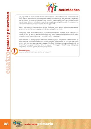 cuatro Igualdad y Diversisad

Este juego puede ser un simulacro de algunos comportamientos humanos. En ocasiones podemos actuar de
forma parecida en nuestra vida cotidiana, así nos podemos hacer algunas de estas preguntas: ¿Respetamos
a las personas de nuestro entorno aunque tengan un color o una lengua diferente? ¿Facilitamos la inclusión
a personas que se sienten excluidas en nuestras reuniones, juegos, etc.? ¿Valoramos la diferencia como un
valor o sentimos temor y reaccionamos ante ella con agresividad?
A veces, podemos tener comportamientos de lobo, sólo porque se nos ha dicho que somos mayoría o que
somos más fuertes. Estamos y nos situamos en la zona de inclusión del círculo.
Otros grupos, por el hecho de estar en una situación de vulnerabilidad, por haber tenido que dejar a sus
familias, su país, de verse en la necesidad de iniciar una nueva vida en un lugar desconocido, se puede
comportar como el grupo de las ovejas y sentir indefensión e inseguridad.
Y por último hay un tercer grupo que se mantiene cerca de la justicia, son personas que les importan los
demás, que están atentas a sus necesidades, qué observan como hay grupos que por sus condiciones vitales
carecen de lo necesario para desarrollarse, para ser feliz. Éstas últimas son personas preocupadas por los
derechos humanos que entienden que el mundo es plural y diverso y que en las diferencias todas y todos
nos podemos encontrar, aprender, disfrutar y enriquecernos.
Observaciones
Se pueden utilizar otros animales para recrear la situación.

programa

Norte

Sur

28

Actividades

de
un viaje ta
ida y vuel

materiales primaria

 